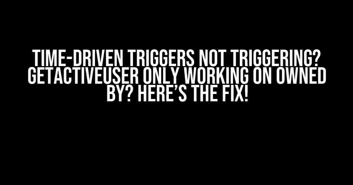 Time-Driven Triggers Not Triggering? GetActiveUser Only Working on Owned By? Here’s the Fix!